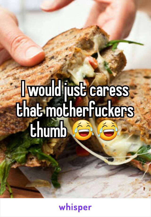 I would just caress that motherfuckers thumb 😂😂