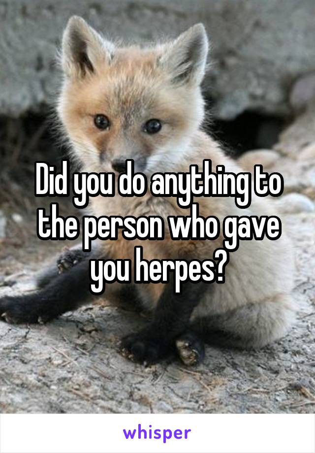 Did you do anything to the person who gave you herpes?