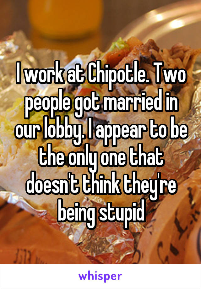 I work at Chipotle. Two people got married in our lobby. I appear to be the only one that doesn't think they're being stupid
