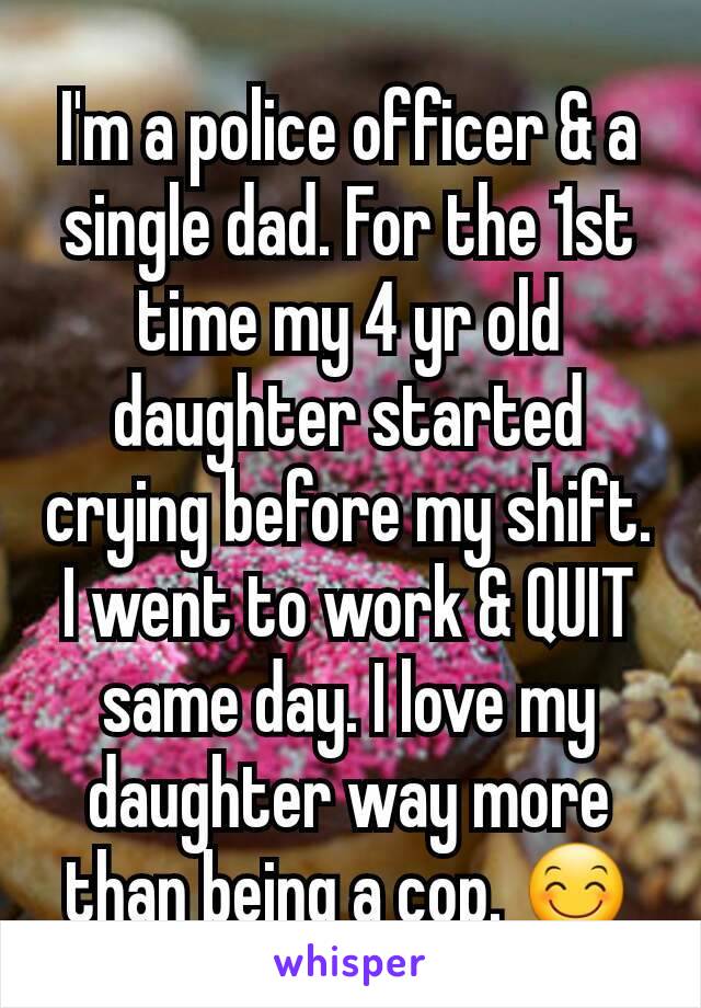I'm a police officer & a single dad. For the 1st time my 4 yr old daughter started crying before my shift. I went to work & QUIT same day. I love my daughter way more than being a cop. 😊