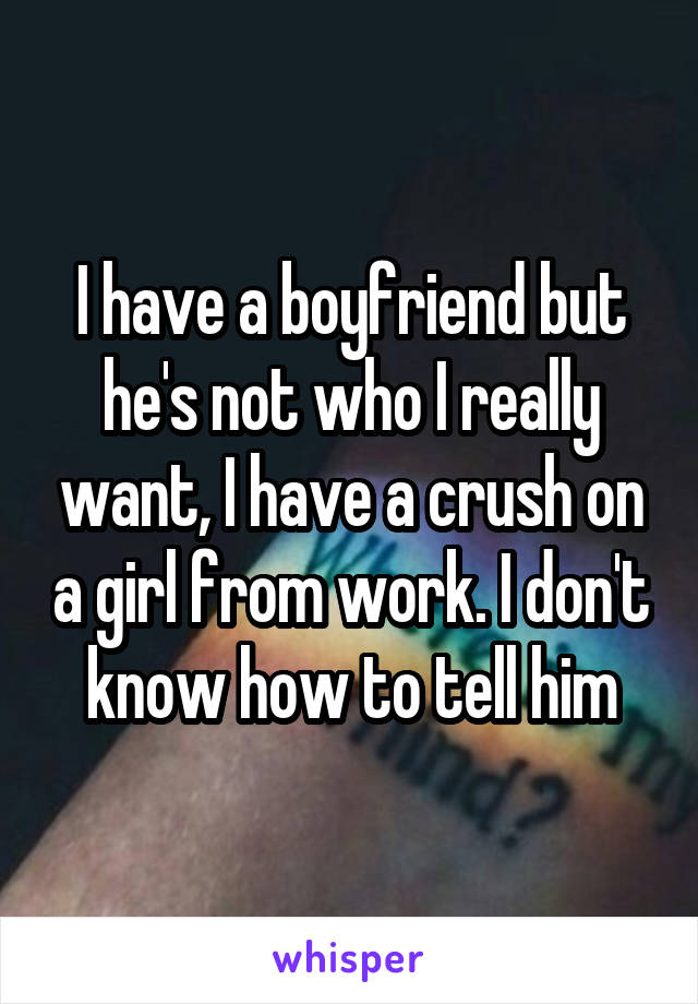 I have a boyfriend but he's not who I really want, I have a crush on a girl from work. I don't know how to tell him