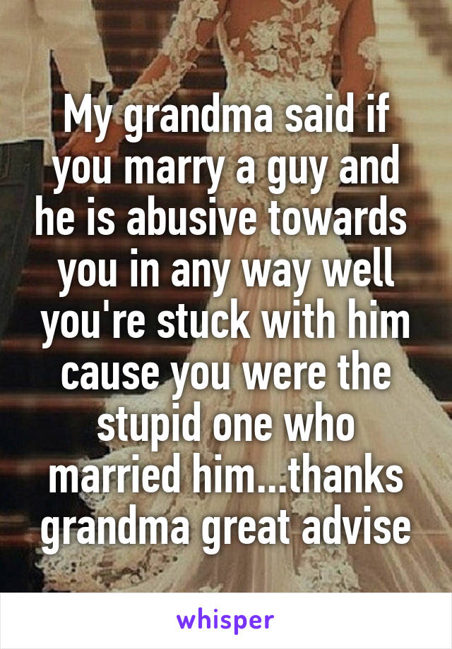 My grandma said if you marry a guy and he is abusive towards  you in any way well you're stuck with him cause you were the stupid one who married him...thanks grandma great advise