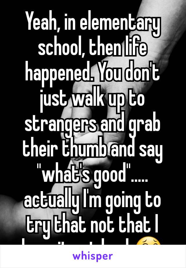 Yeah, in elementary school, then life happened. You don't just walk up to strangers and grab their thumb and say "what's good"..... actually I'm going to try that not that I hear it out loud 😂