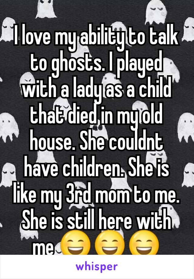 I love my ability to talk to ghosts. I played with a lady as a child that died in my old house. She couldnt have children. She is like my 3rd mom to me. She is still here with me 😄😄😄