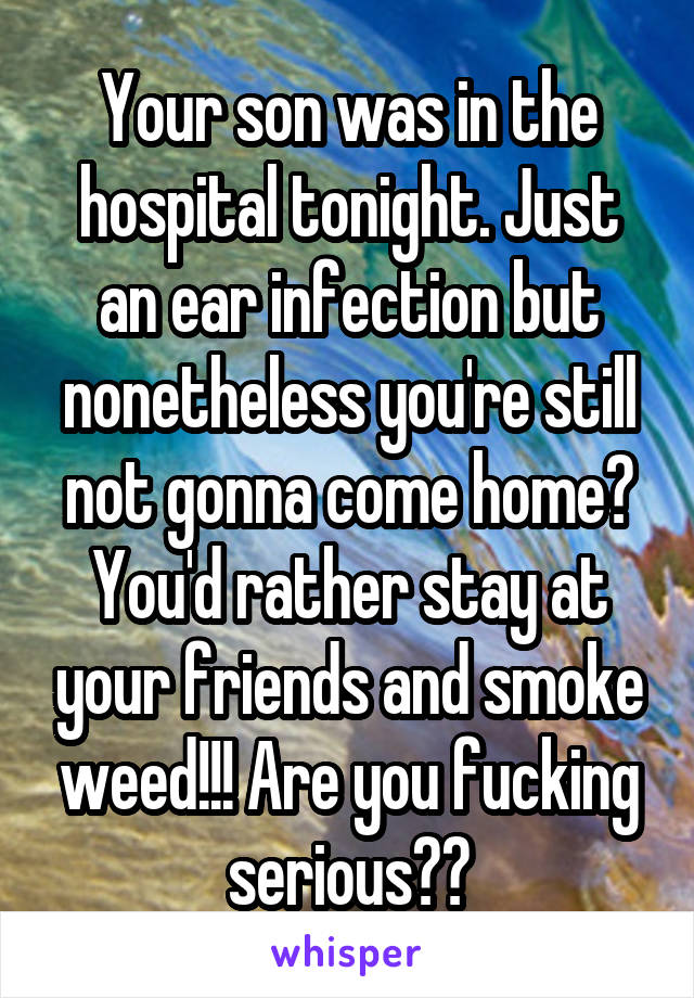 Your son was in the hospital tonight. Just an ear infection but nonetheless you're still not gonna come home? You'd rather stay at your friends and smoke weed!!! Are you fucking serious??