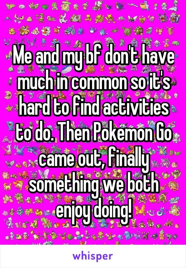 Me and my bf don't have much in common so it's hard to find activities to do. Then Pokemon Go came out, finally something we both enjoy doing!