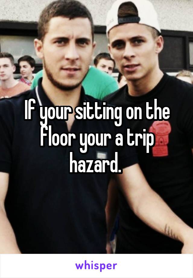 If your sitting on the floor your a trip hazard. 