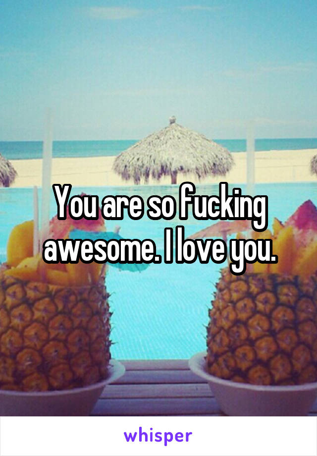 You are so fucking awesome. I love you.