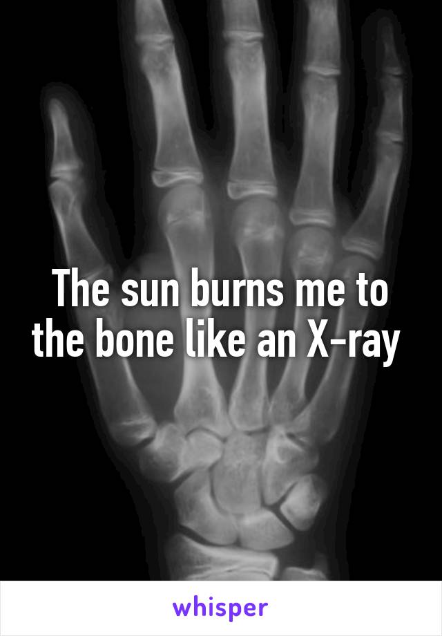 The sun burns me to the bone like an X-ray 