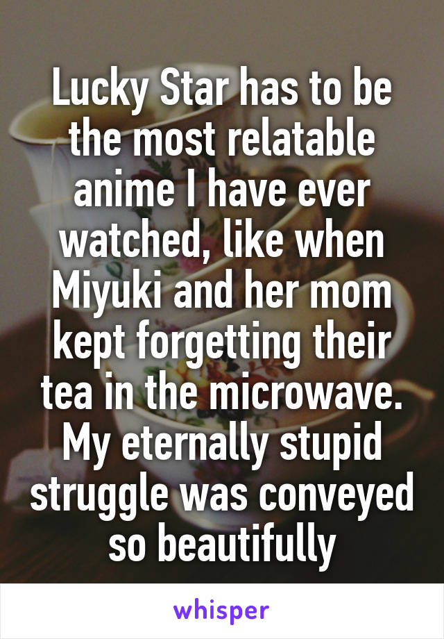 Lucky Star has to be the most relatable anime I have ever watched, like when Miyuki and her mom kept forgetting their tea in the microwave. My eternally stupid struggle was conveyed so beautifully