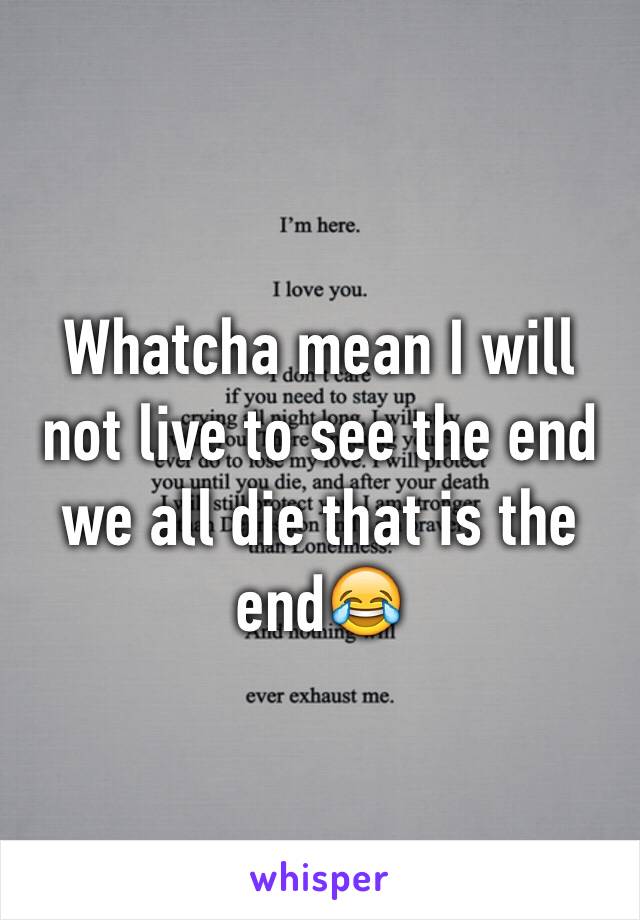 Whatcha mean I will not live to see the end we all die that is the end😂