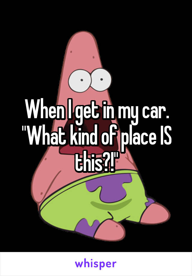 When I get in my car. "What kind of place IS this?!"