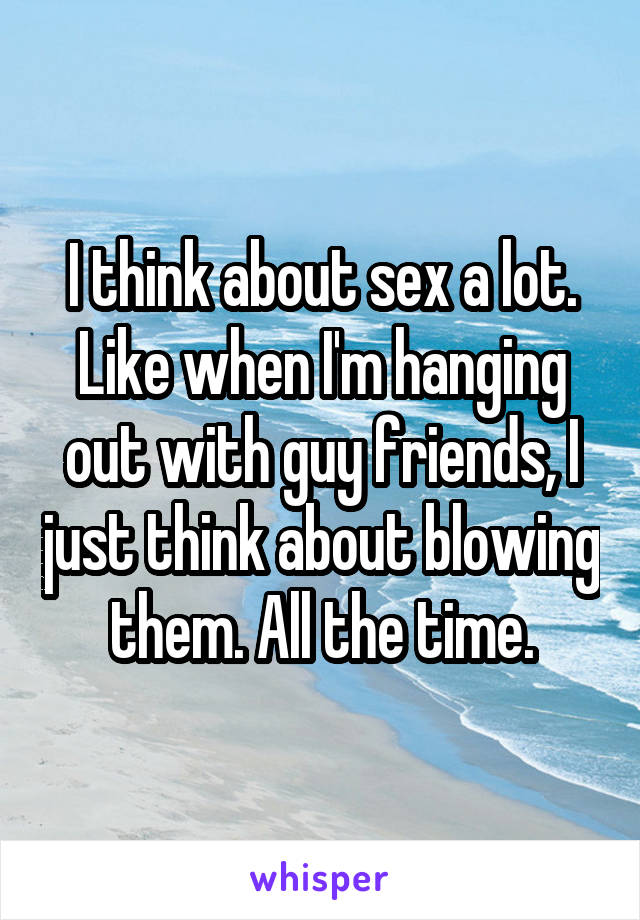 I think about sex a lot. Like when I'm hanging out with guy friends, I just think about blowing them. All the time.