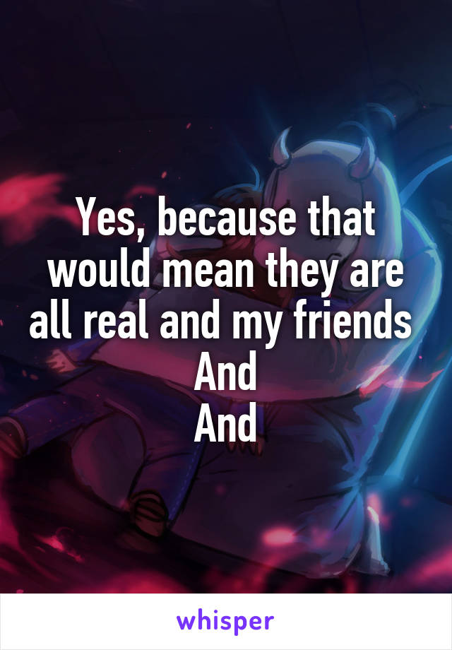 Yes, because that would mean they are all real and my friends   And 
And