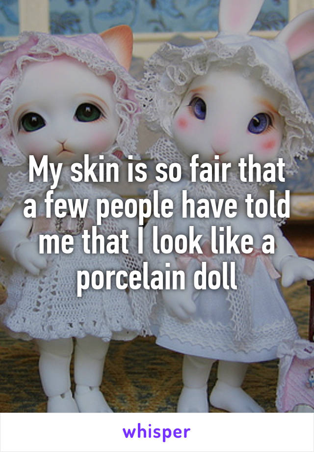 My skin is so fair that a few people have told me that I look like a porcelain doll