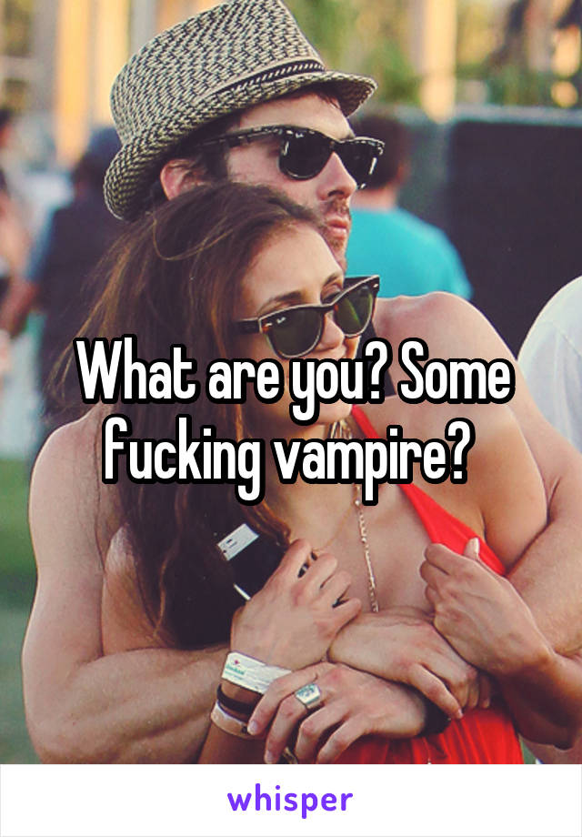 What are you? Some fucking vampire? 