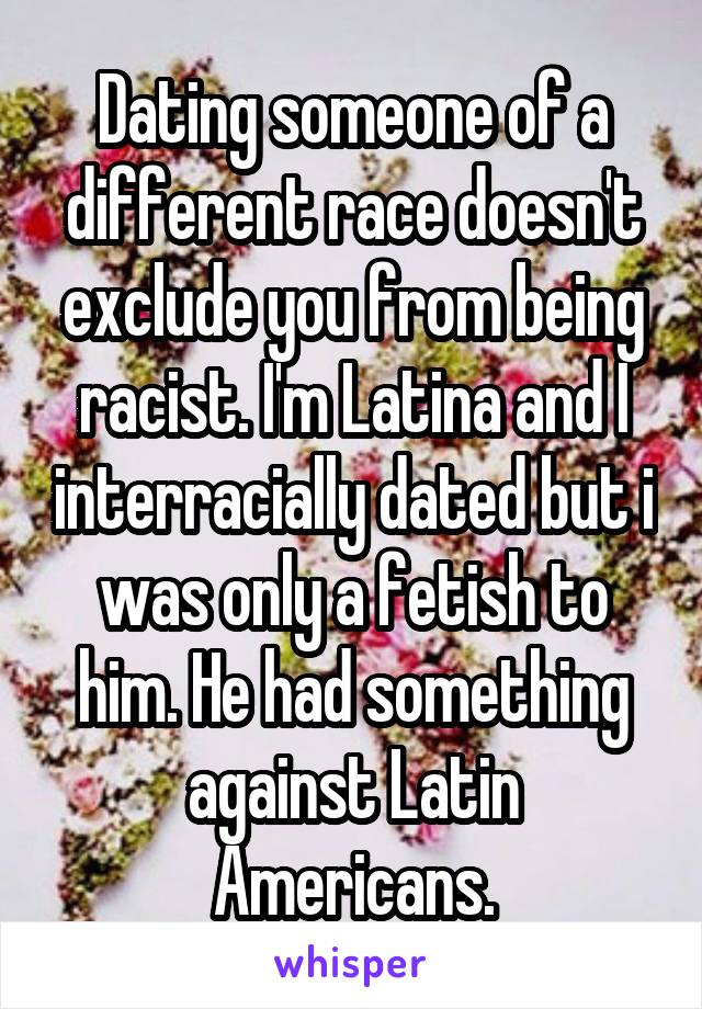 Dating someone of a different race doesn't exclude you from being racist. I'm Latina and I interracially dated but i was only a fetish to him. He had something against Latin Americans.