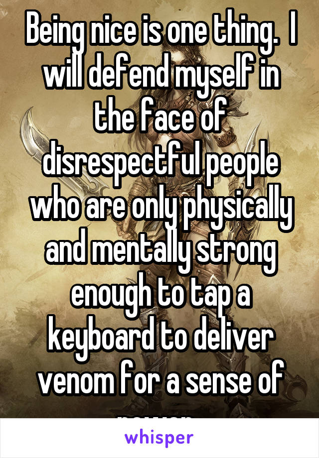 Being nice is one thing.  I will defend myself in the face of disrespectful people who are only physically and mentally strong enough to tap a keyboard to deliver venom for a sense of power. 