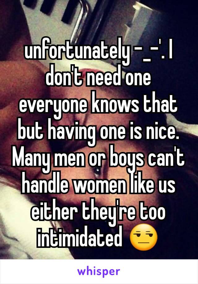 unfortunately -_-'. I don't need one everyone knows that but having one is nice. Many men or boys can't handle women like us either they're too intimidated 😒