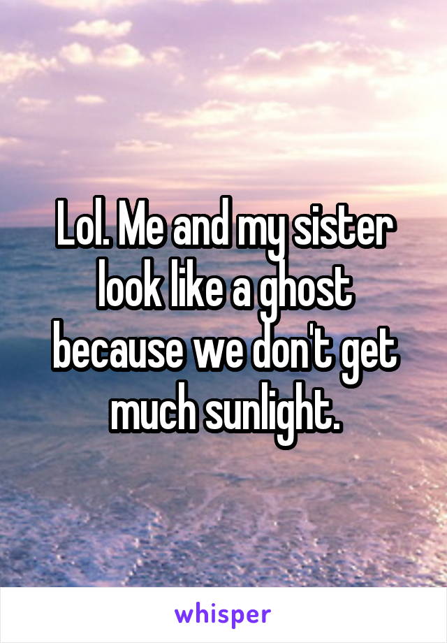 Lol. Me and my sister look like a ghost because we don't get much sunlight.