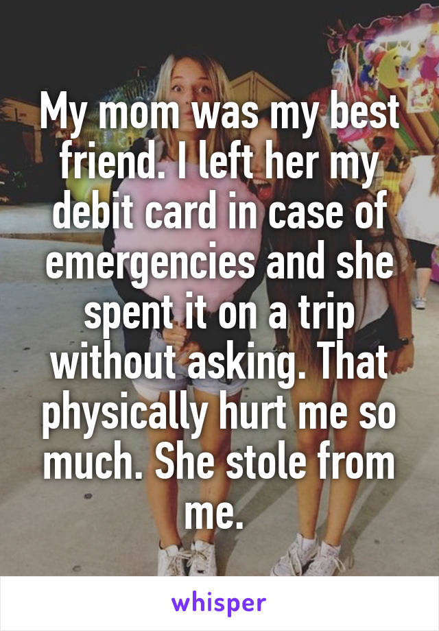 My mom was my best friend. I left her my debit card in case of emergencies and she spent it on a trip without asking. That physically hurt me so much. She stole from me. 