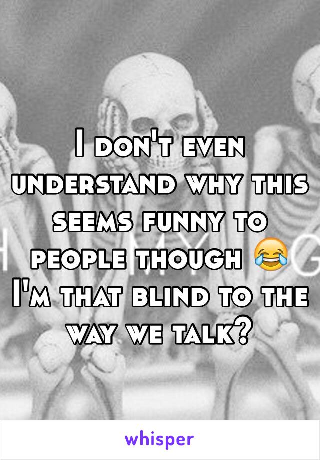 I don't even understand why this seems funny to people though 😂 I'm that blind to the way we talk? 