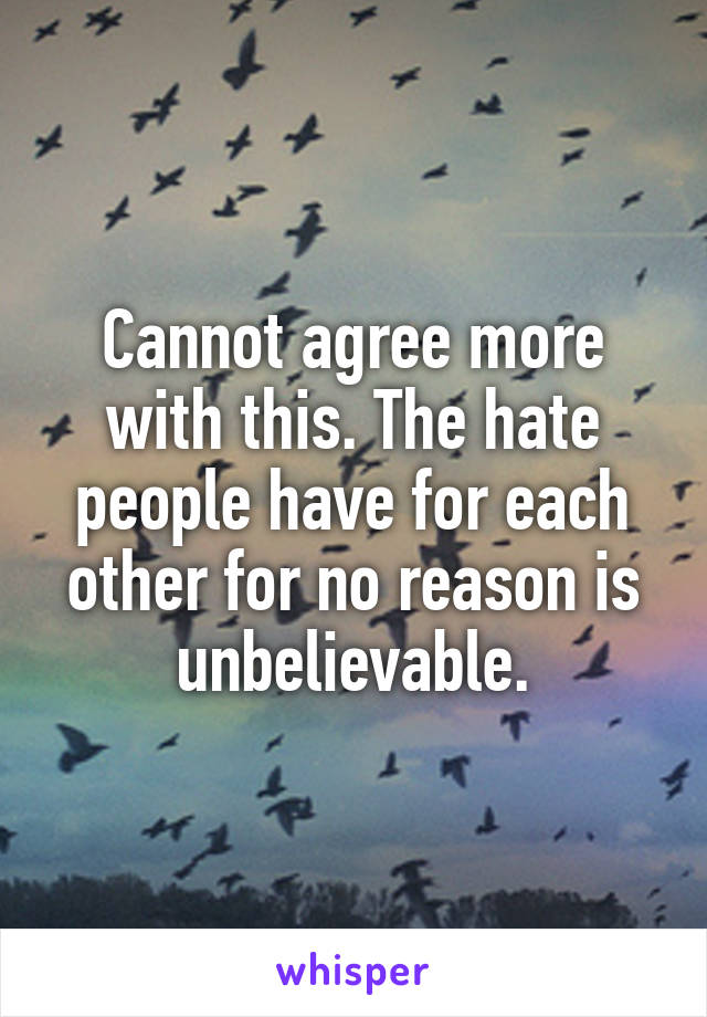 Cannot agree more with this. The hate people have for each other for no reason is unbelievable.