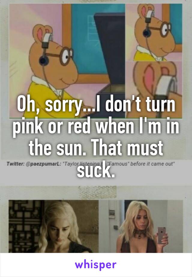 Oh, sorry...I don't turn pink or red when I'm in the sun. That must suck.