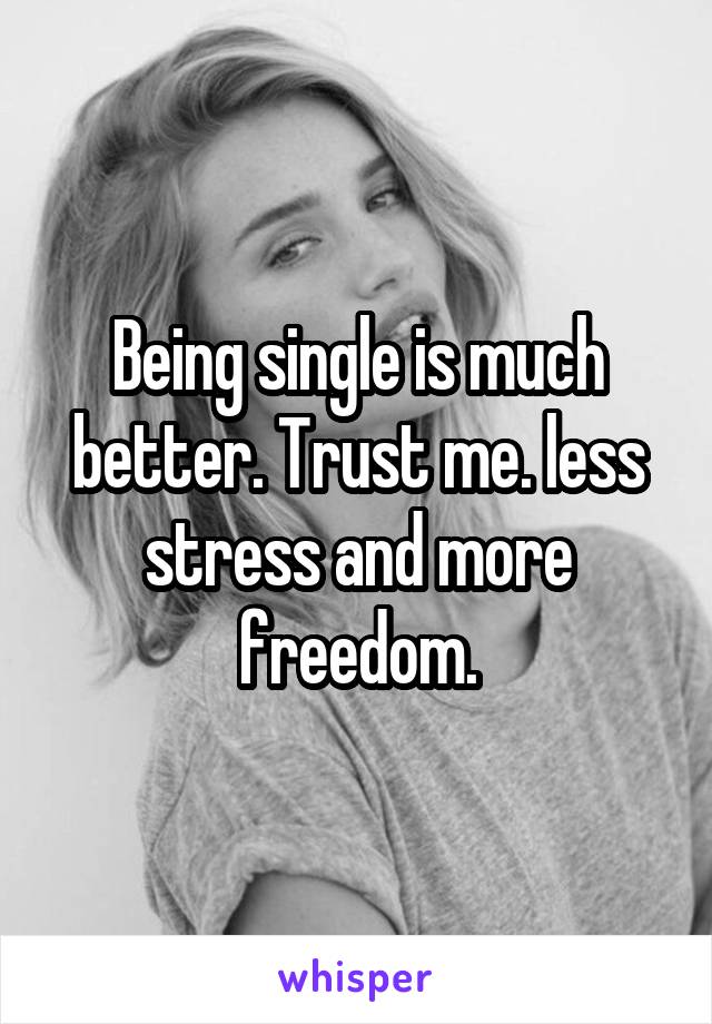 Being single is much better. Trust me. less stress and more freedom.