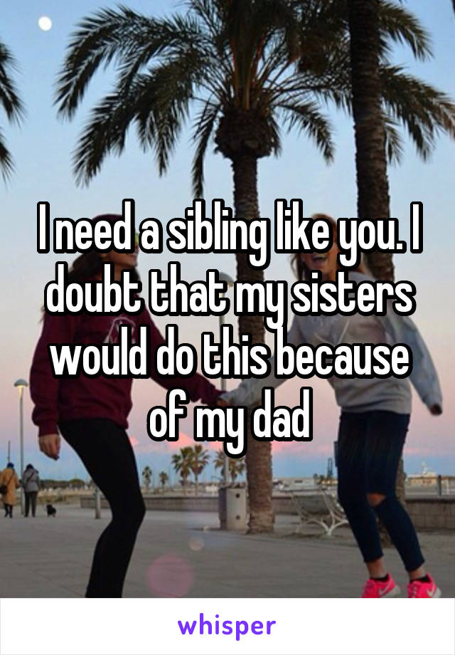 I need a sibling like you. I doubt that my sisters would do this because of my dad
