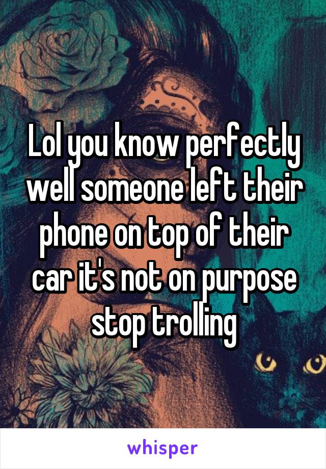 Lol you know perfectly well someone left their phone on top of their car it's not on purpose stop trolling