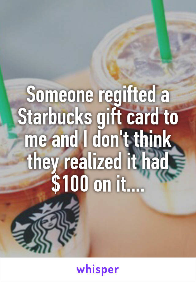 Someone regifted a Starbucks gift card to me and I don't think they realized it had $100 on it....