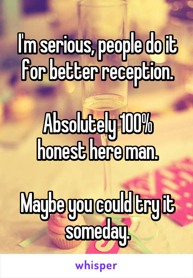 I'm serious, people do it for better reception.

Absolutely 100% honest here man.

Maybe you could try it someday.