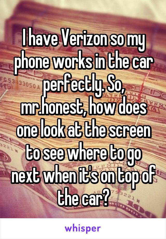 I have Verizon so my phone works in the car perfectly. So, mr.honest, how does one look at the screen to see where to go next when it's on top of the car?