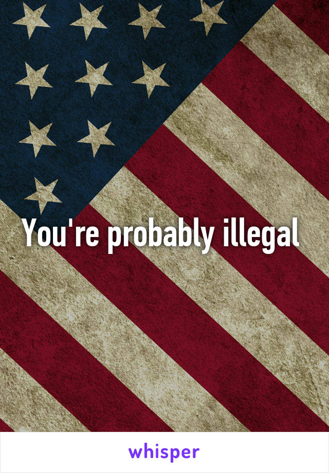 You're probably illegal 