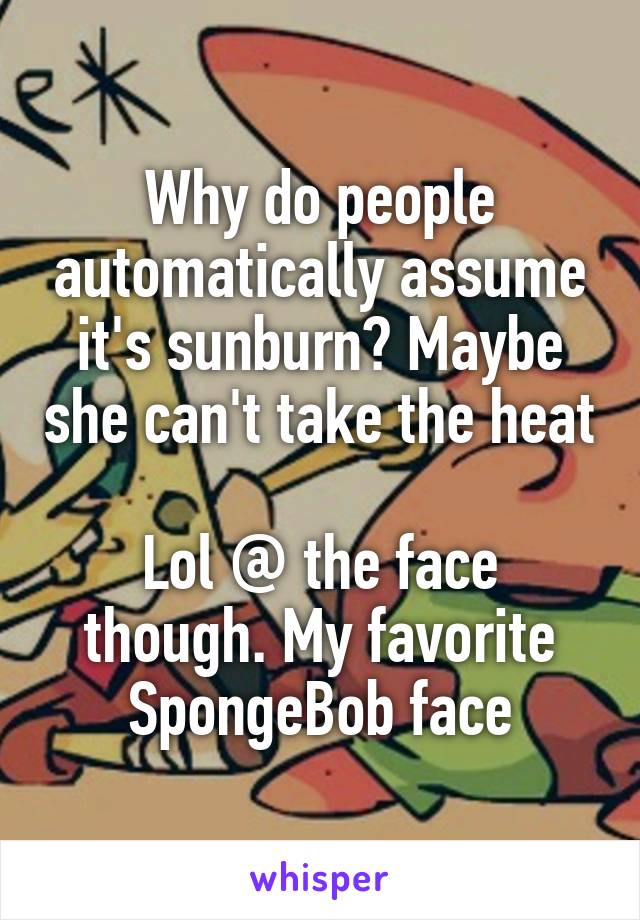 Why do people automatically assume it's sunburn? Maybe she can't take the heat

Lol @ the face though. My favorite SpongeBob face