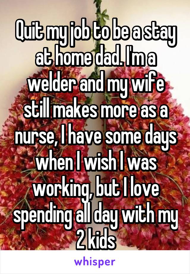 Quit my job to be a stay at home dad. I'm a welder and my wife still makes more as a nurse, I have some days when I wish I was working, but I love spending all day with my 2 kids