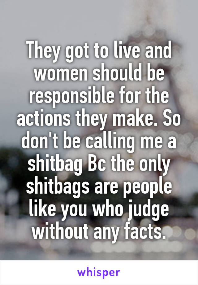 They got to live and women should be responsible for the actions they make. So don't be calling me a shitbag Bc the only shitbags are people like you who judge without any facts.