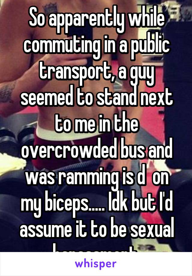 So apparently while commuting in a public transport, a guy seemed to stand next to me in the overcrowded bus and was ramming is d  on my biceps..... Idk but I'd assume it to be sexual harassment 