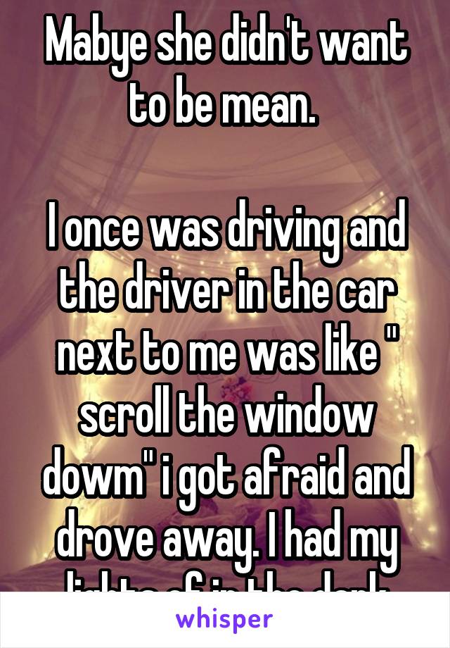 Mabye she didn't want to be mean. 

I once was driving and the driver in the car next to me was like " scroll the window dowm" i got afraid and drove away. I had my lights of in the dark