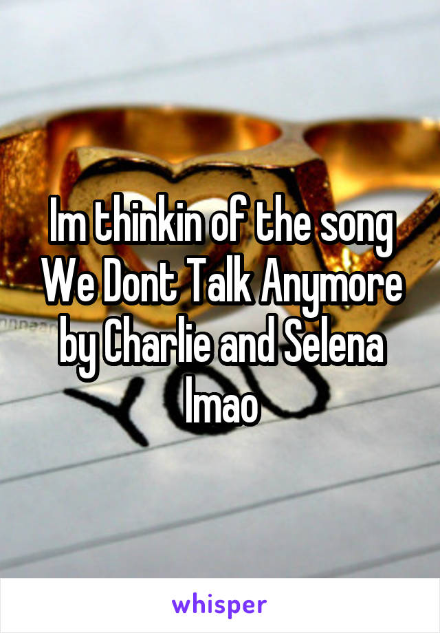 Im thinkin of the song We Dont Talk Anymore by Charlie and Selena lmao
