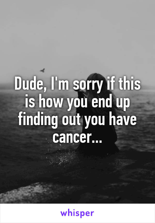 Dude, I'm sorry if this is how you end up finding out you have cancer...