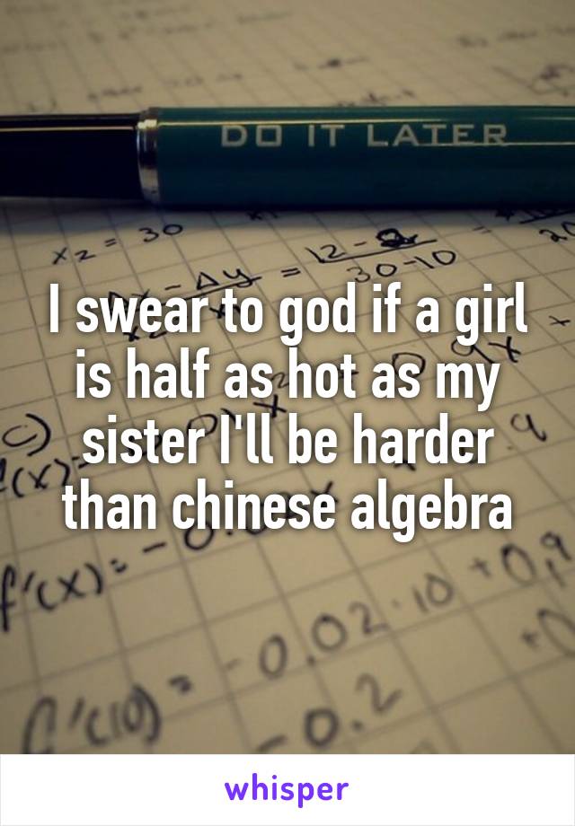 I swear to god if a girl is half as hot as my sister I'll be harder than chinese algebra