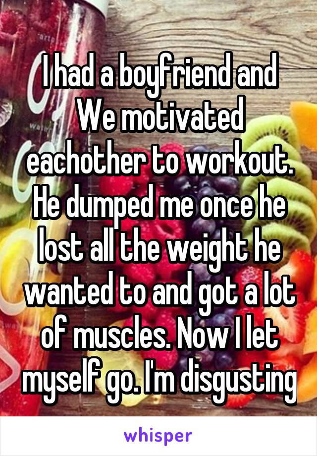 I had a boyfriend and We motivated eachother to workout. He dumped me once he lost all the weight he wanted to and got a lot of muscles. Now I let myself go. I'm disgusting