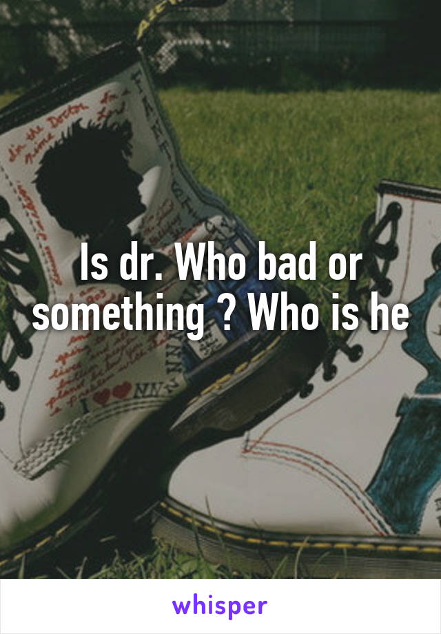 Is dr. Who bad or something ? Who is he 
