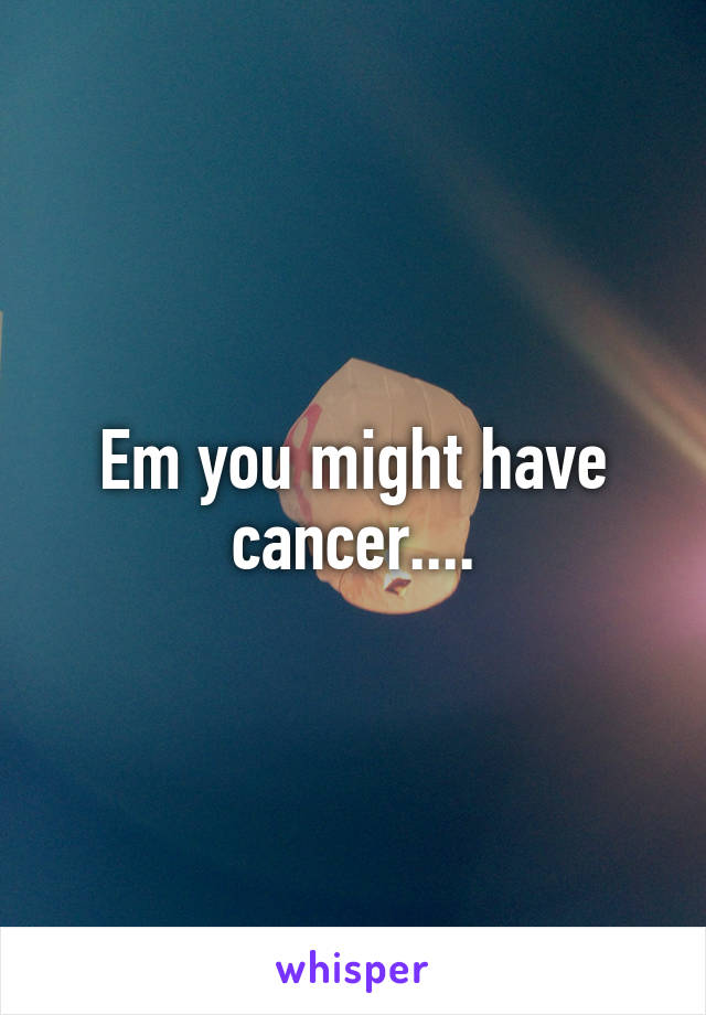 Em you might have cancer....