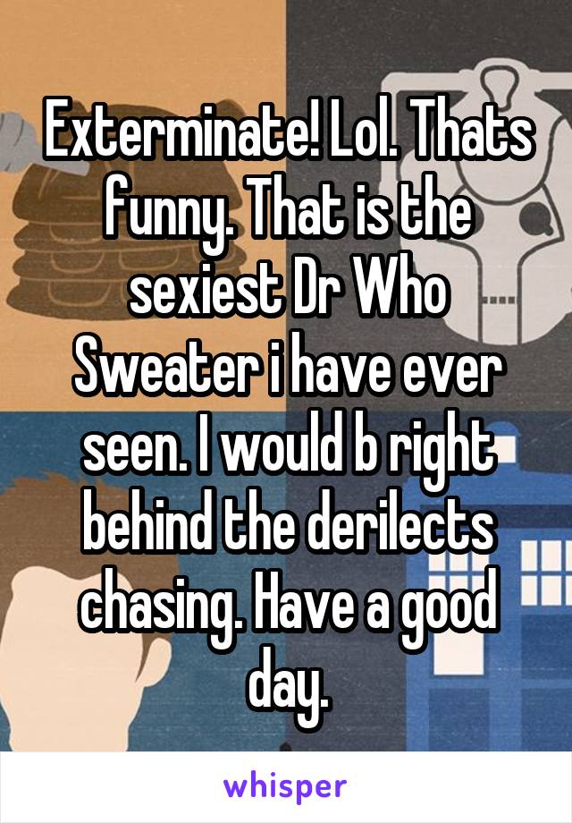 Exterminate! Lol. Thats funny. That is the sexiest Dr Who Sweater i have ever seen. I would b right behind the derilects chasing. Have a good day.