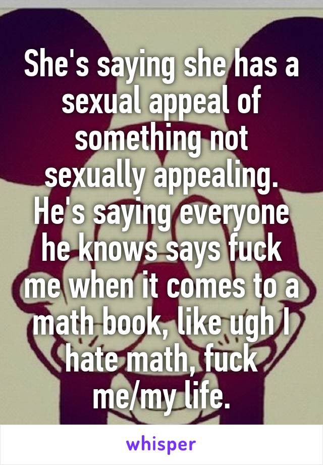 She's saying she has a sexual appeal of something not sexually appealing. He's saying everyone he knows says fuck me when it comes to a math book, like ugh I hate math, fuck me/my life.