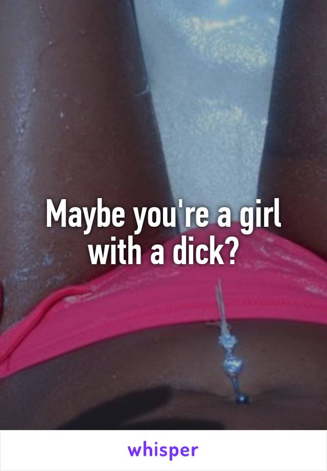 Maybe you're a girl with a dick?