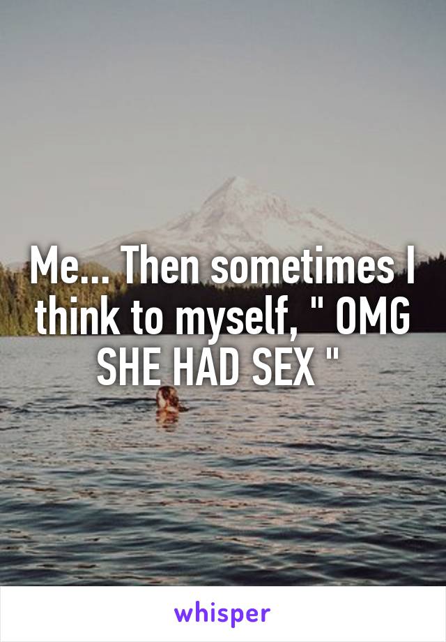 Me... Then sometimes I think to myself, " OMG SHE HAD SEX " 